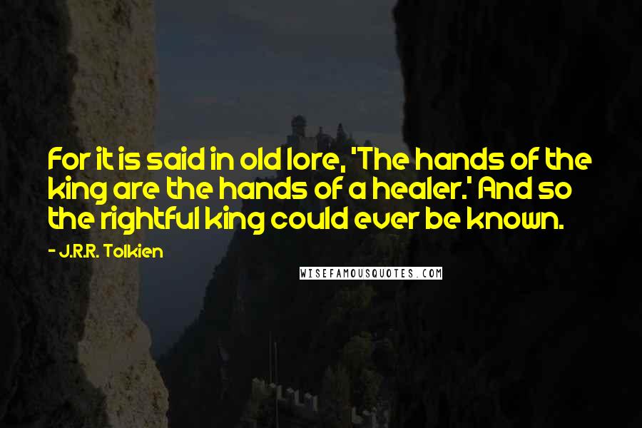 J.R.R. Tolkien Quotes: For it is said in old lore, 'The hands of the king are the hands of a healer.' And so the rightful king could ever be known.