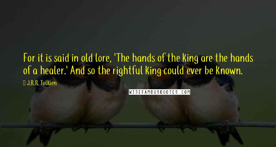 J.R.R. Tolkien Quotes: For it is said in old lore, 'The hands of the king are the hands of a healer.' And so the rightful king could ever be known.