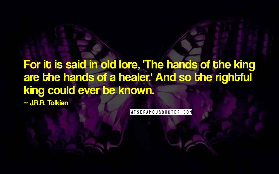 J.R.R. Tolkien Quotes: For it is said in old lore, 'The hands of the king are the hands of a healer.' And so the rightful king could ever be known.