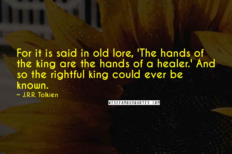 J.R.R. Tolkien Quotes: For it is said in old lore, 'The hands of the king are the hands of a healer.' And so the rightful king could ever be known.