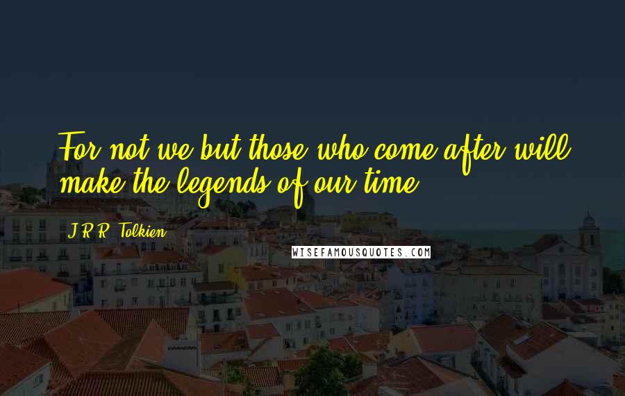 J.R.R. Tolkien Quotes: For not we but those who come after will make the legends of our time.