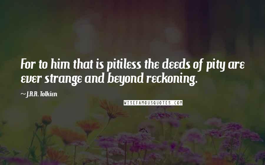 J.R.R. Tolkien Quotes: For to him that is pitiless the deeds of pity are ever strange and beyond reckoning.