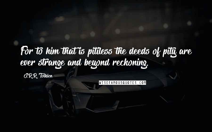 J.R.R. Tolkien Quotes: For to him that is pitiless the deeds of pity are ever strange and beyond reckoning.