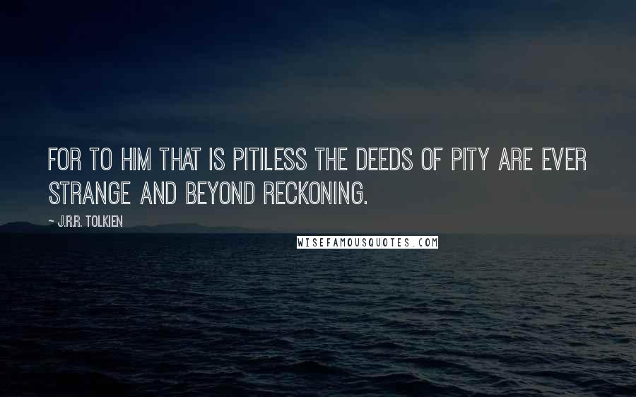 J.R.R. Tolkien Quotes: For to him that is pitiless the deeds of pity are ever strange and beyond reckoning.
