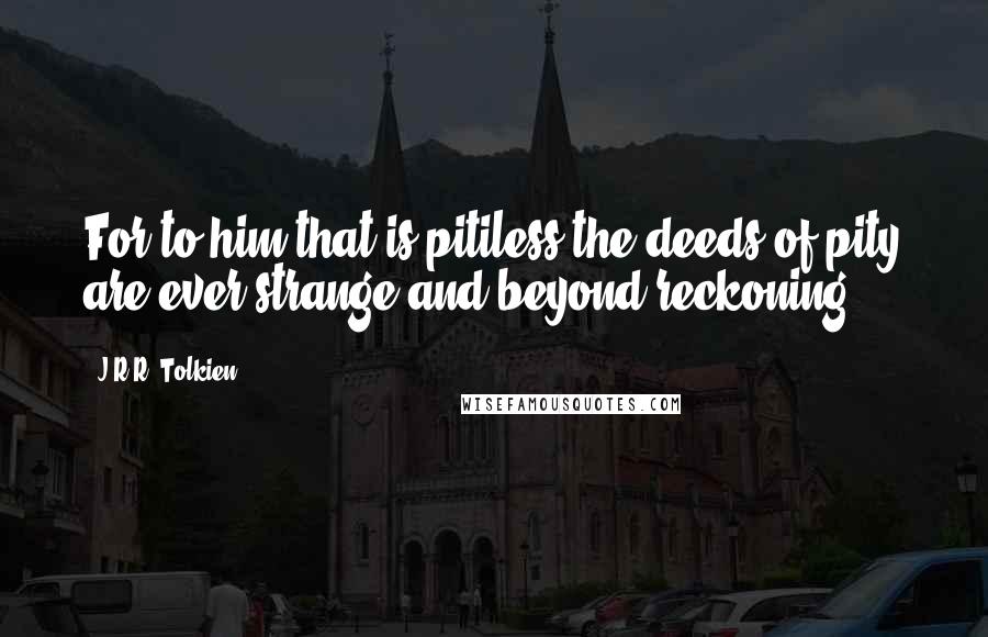 J.R.R. Tolkien Quotes: For to him that is pitiless the deeds of pity are ever strange and beyond reckoning.