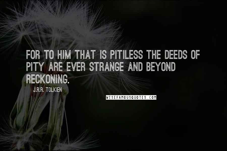 J.R.R. Tolkien Quotes: For to him that is pitiless the deeds of pity are ever strange and beyond reckoning.