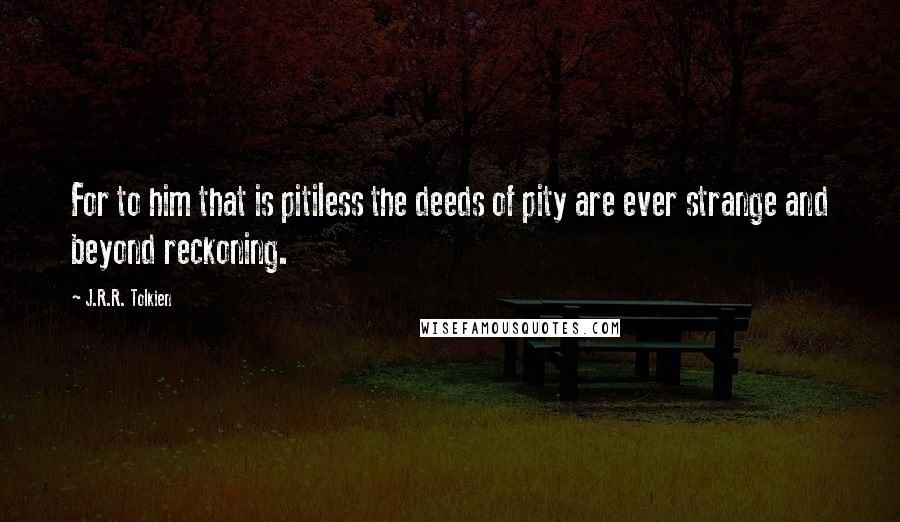 J.R.R. Tolkien Quotes: For to him that is pitiless the deeds of pity are ever strange and beyond reckoning.