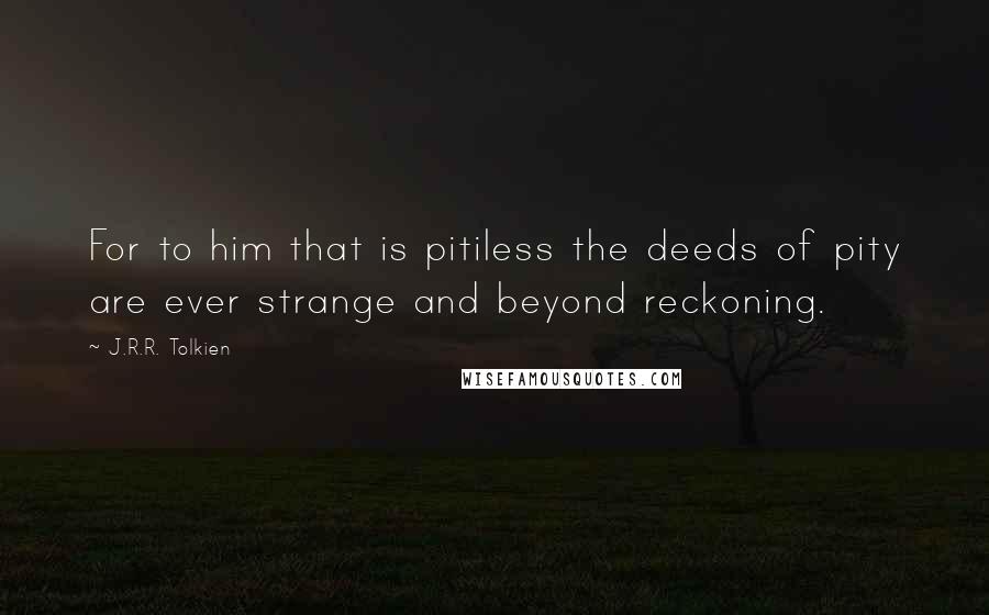 J.R.R. Tolkien Quotes: For to him that is pitiless the deeds of pity are ever strange and beyond reckoning.