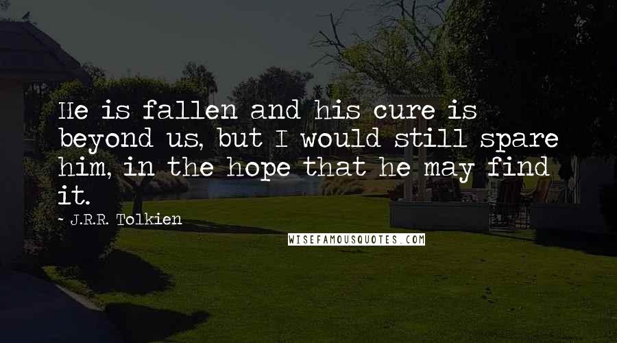 J.R.R. Tolkien Quotes: He is fallen and his cure is beyond us, but I would still spare him, in the hope that he may find it.
