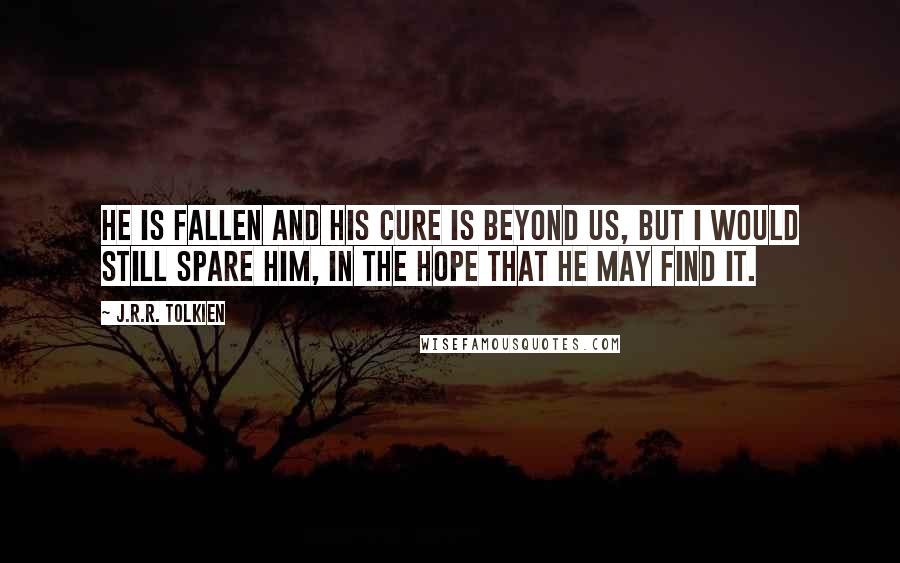 J.R.R. Tolkien Quotes: He is fallen and his cure is beyond us, but I would still spare him, in the hope that he may find it.