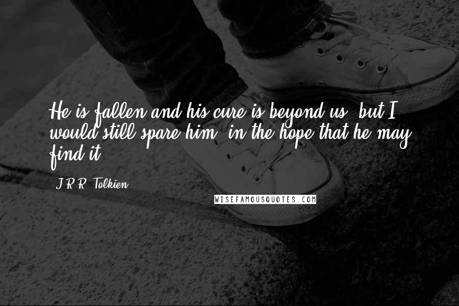 J.R.R. Tolkien Quotes: He is fallen and his cure is beyond us, but I would still spare him, in the hope that he may find it.