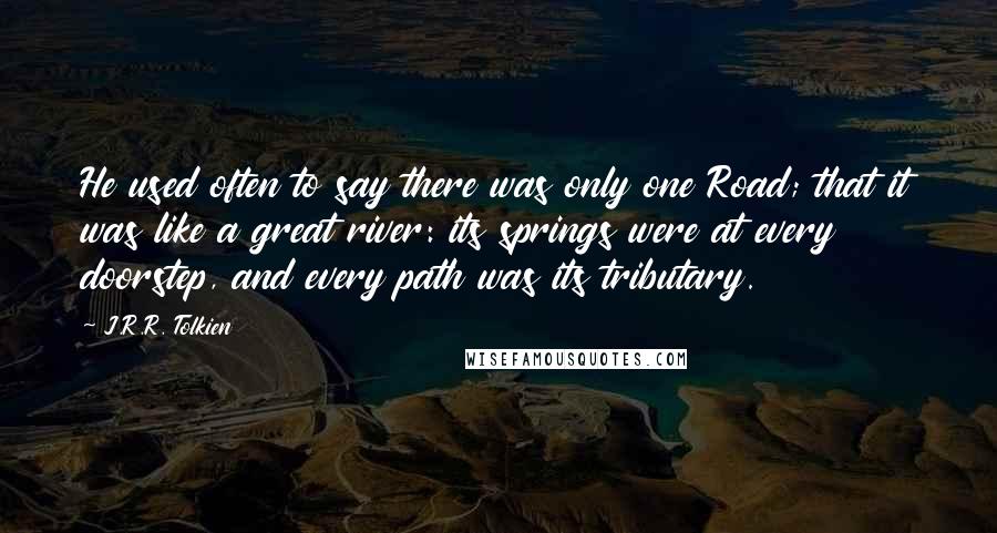 J.R.R. Tolkien Quotes: He used often to say there was only one Road; that it was like a great river: its springs were at every doorstep, and every path was its tributary.