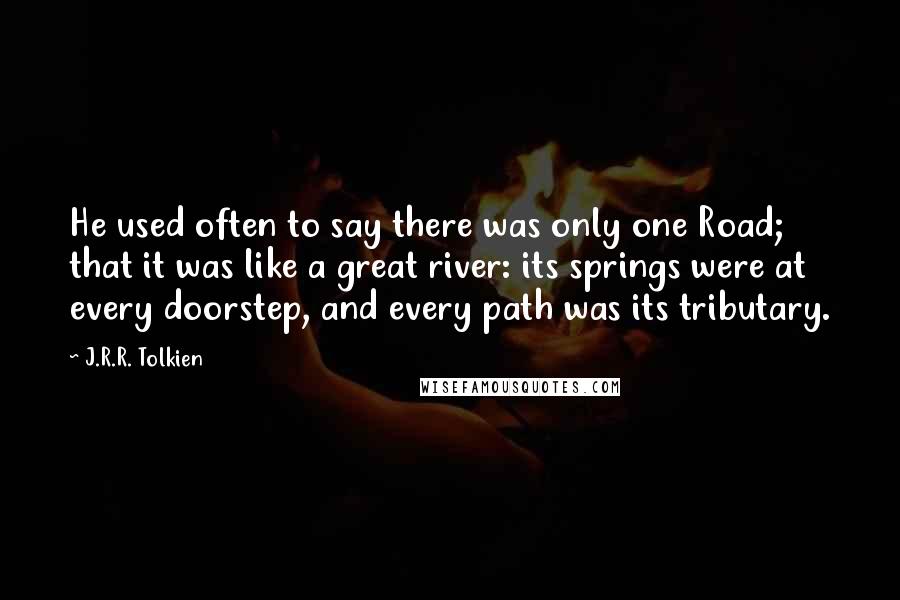 J.R.R. Tolkien Quotes: He used often to say there was only one Road; that it was like a great river: its springs were at every doorstep, and every path was its tributary.