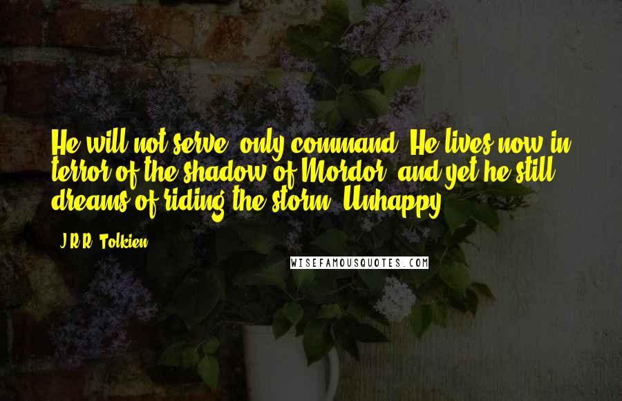 J.R.R. Tolkien Quotes: He will not serve, only command. He lives now in terror of the shadow of Mordor, and yet he still dreams of riding the storm. Unhappy