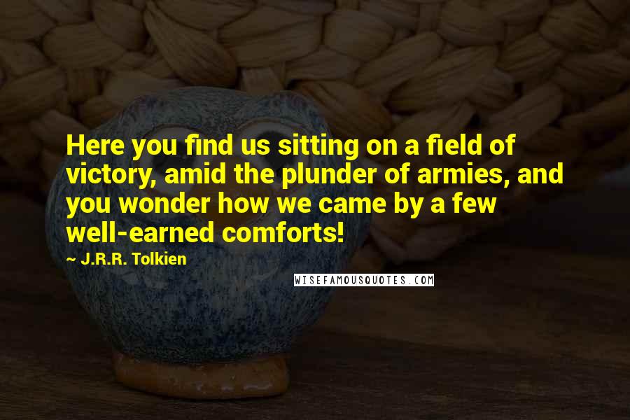 J.R.R. Tolkien Quotes: Here you find us sitting on a field of victory, amid the plunder of armies, and you wonder how we came by a few well-earned comforts!