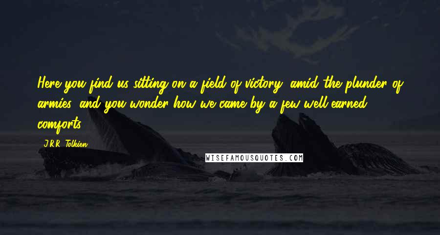 J.R.R. Tolkien Quotes: Here you find us sitting on a field of victory, amid the plunder of armies, and you wonder how we came by a few well-earned comforts!