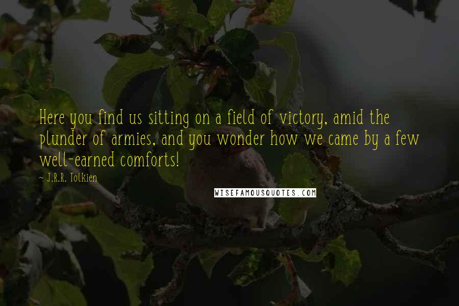 J.R.R. Tolkien Quotes: Here you find us sitting on a field of victory, amid the plunder of armies, and you wonder how we came by a few well-earned comforts!