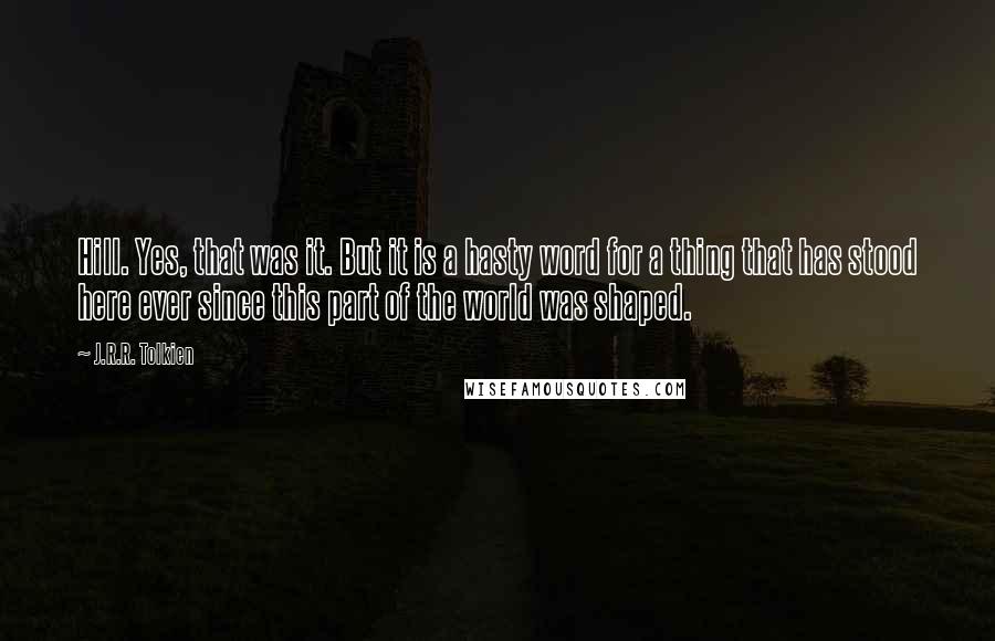 J.R.R. Tolkien Quotes: Hill. Yes, that was it. But it is a hasty word for a thing that has stood here ever since this part of the world was shaped.