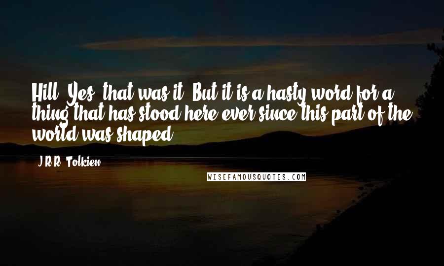 J.R.R. Tolkien Quotes: Hill. Yes, that was it. But it is a hasty word for a thing that has stood here ever since this part of the world was shaped.
