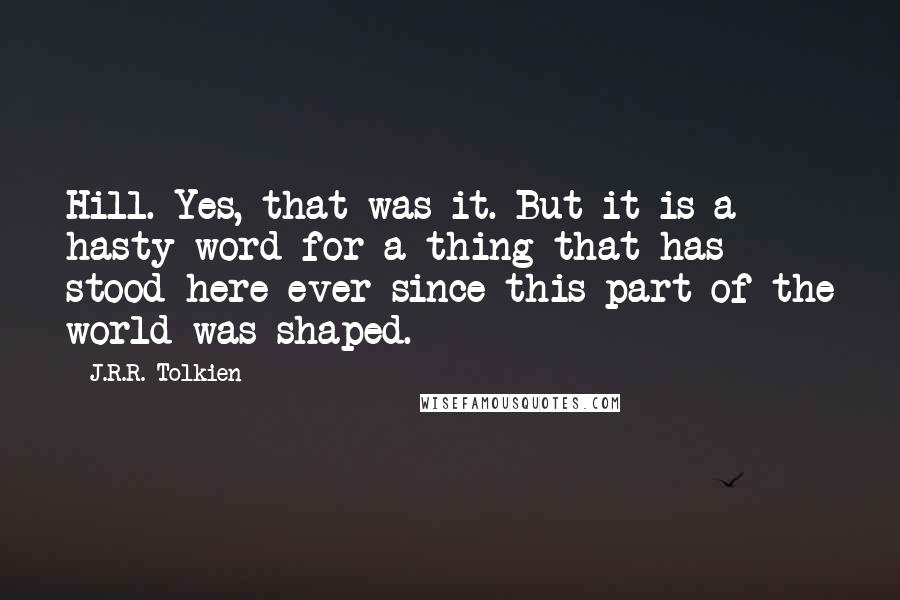 J.R.R. Tolkien Quotes: Hill. Yes, that was it. But it is a hasty word for a thing that has stood here ever since this part of the world was shaped.