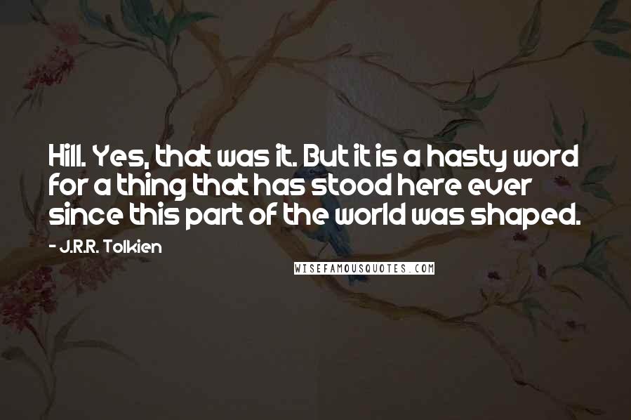 J.R.R. Tolkien Quotes: Hill. Yes, that was it. But it is a hasty word for a thing that has stood here ever since this part of the world was shaped.