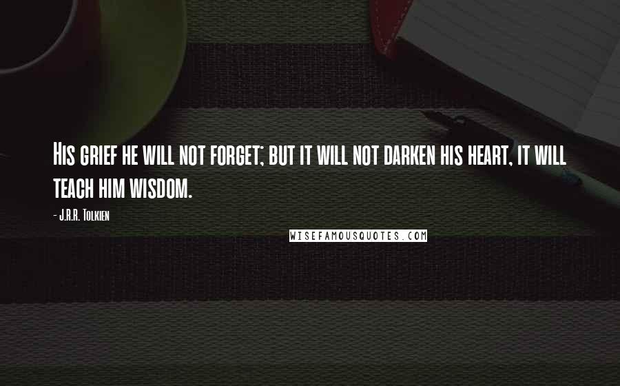 J.R.R. Tolkien Quotes: His grief he will not forget; but it will not darken his heart, it will teach him wisdom.