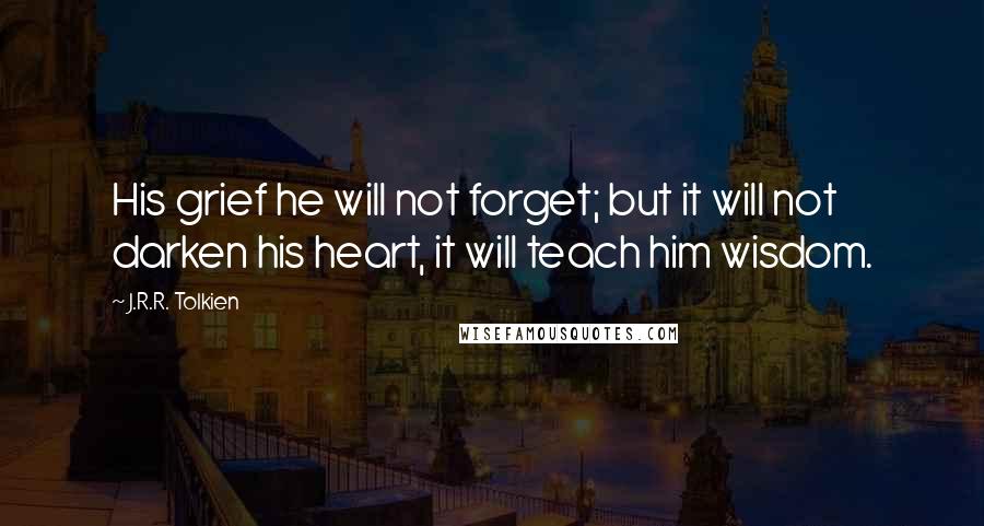 J.R.R. Tolkien Quotes: His grief he will not forget; but it will not darken his heart, it will teach him wisdom.