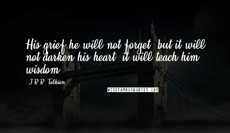 J.R.R. Tolkien Quotes: His grief he will not forget; but it will not darken his heart, it will teach him wisdom.