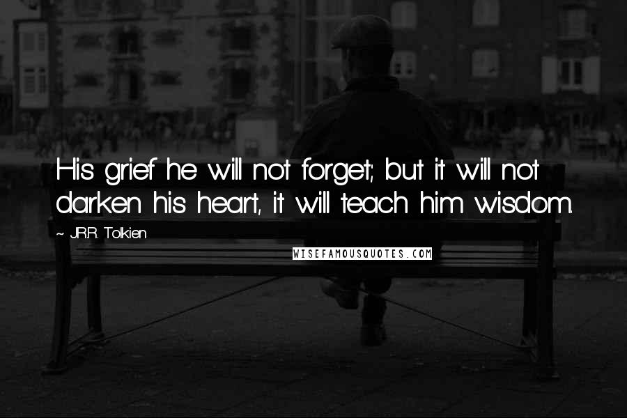 J.R.R. Tolkien Quotes: His grief he will not forget; but it will not darken his heart, it will teach him wisdom.