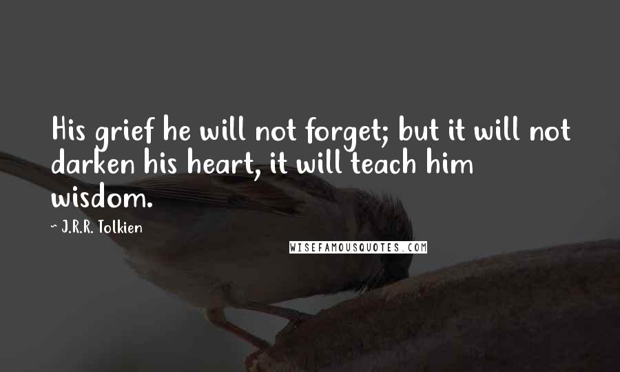 J.R.R. Tolkien Quotes: His grief he will not forget; but it will not darken his heart, it will teach him wisdom.