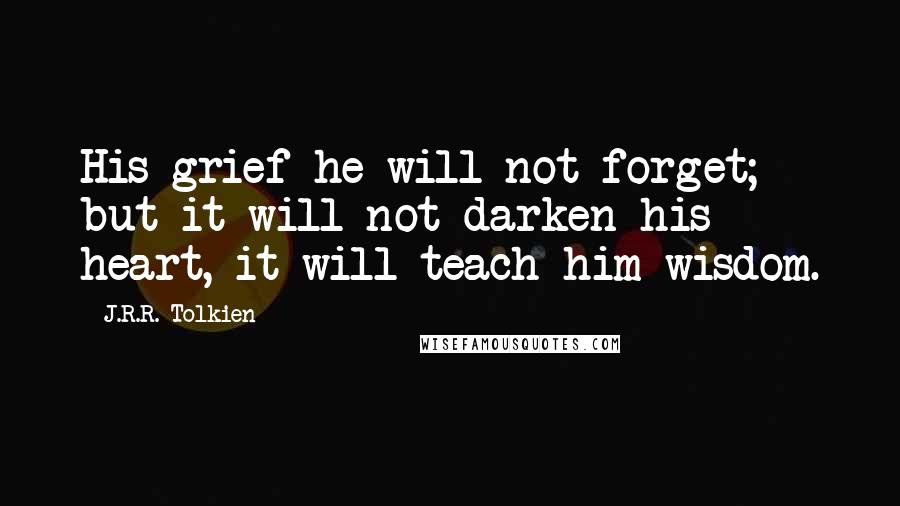 J.R.R. Tolkien Quotes: His grief he will not forget; but it will not darken his heart, it will teach him wisdom.