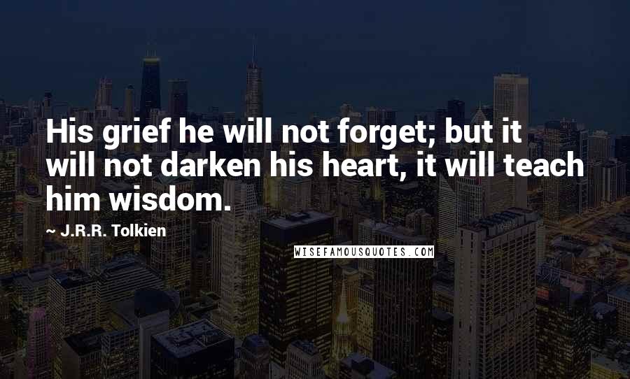 J.R.R. Tolkien Quotes: His grief he will not forget; but it will not darken his heart, it will teach him wisdom.