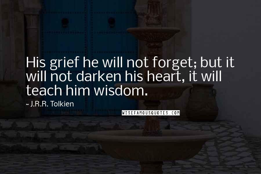 J.R.R. Tolkien Quotes: His grief he will not forget; but it will not darken his heart, it will teach him wisdom.