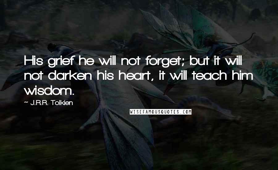 J.R.R. Tolkien Quotes: His grief he will not forget; but it will not darken his heart, it will teach him wisdom.