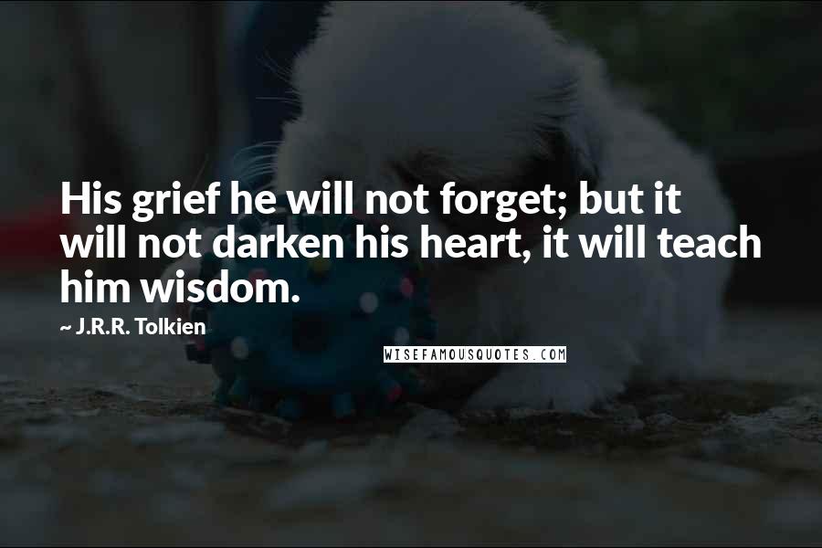 J.R.R. Tolkien Quotes: His grief he will not forget; but it will not darken his heart, it will teach him wisdom.