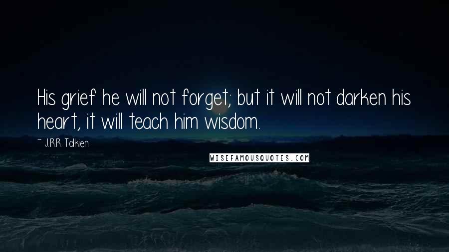 J.R.R. Tolkien Quotes: His grief he will not forget; but it will not darken his heart, it will teach him wisdom.