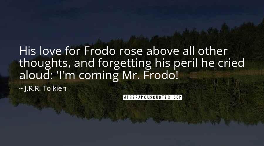 J.R.R. Tolkien Quotes: His love for Frodo rose above all other thoughts, and forgetting his peril he cried aloud: 'I'm coming Mr. Frodo!