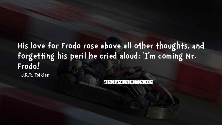 J.R.R. Tolkien Quotes: His love for Frodo rose above all other thoughts, and forgetting his peril he cried aloud: 'I'm coming Mr. Frodo!