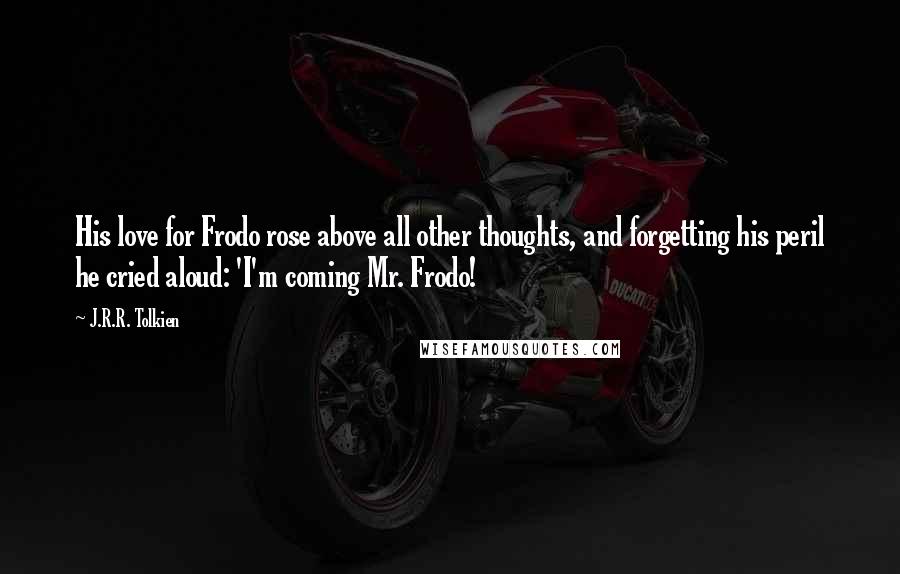 J.R.R. Tolkien Quotes: His love for Frodo rose above all other thoughts, and forgetting his peril he cried aloud: 'I'm coming Mr. Frodo!