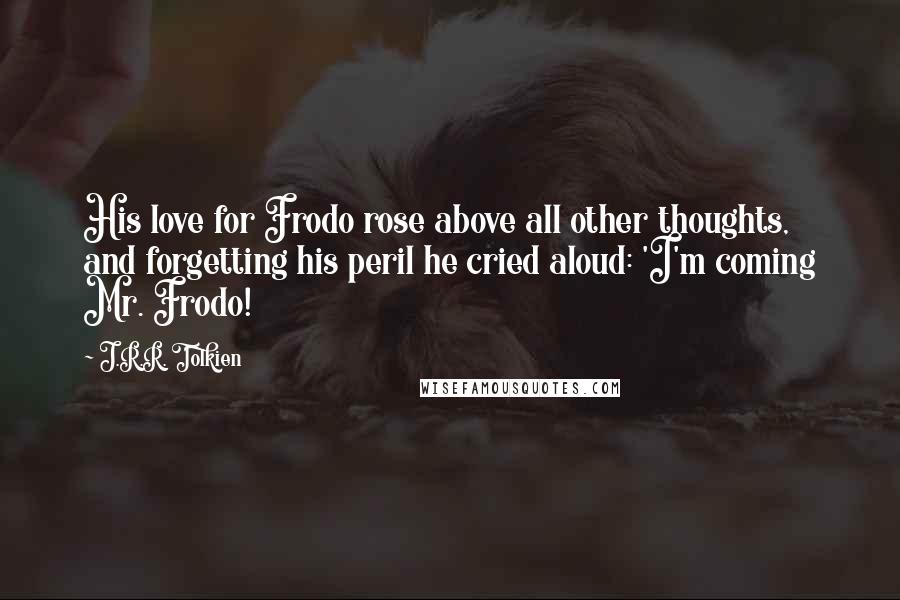 J.R.R. Tolkien Quotes: His love for Frodo rose above all other thoughts, and forgetting his peril he cried aloud: 'I'm coming Mr. Frodo!
