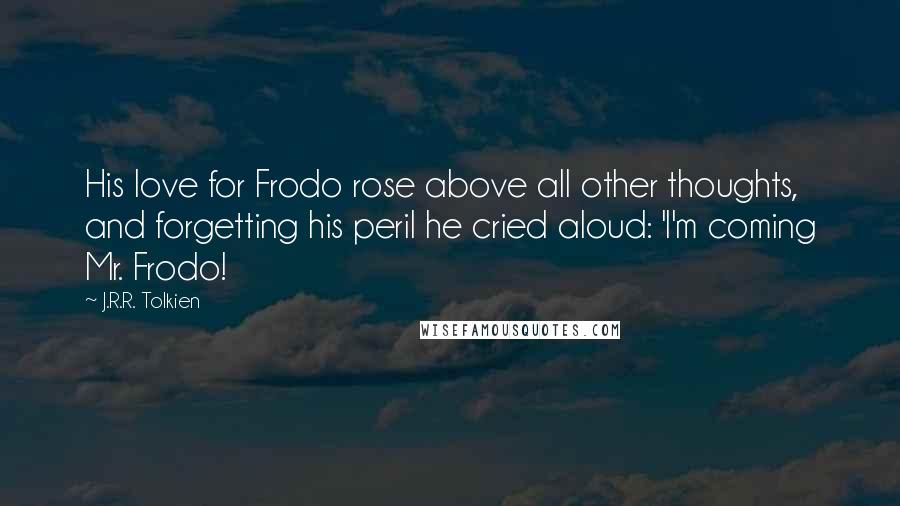 J.R.R. Tolkien Quotes: His love for Frodo rose above all other thoughts, and forgetting his peril he cried aloud: 'I'm coming Mr. Frodo!