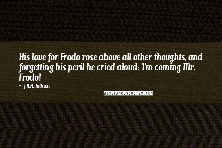 J.R.R. Tolkien Quotes: His love for Frodo rose above all other thoughts, and forgetting his peril he cried aloud: 'I'm coming Mr. Frodo!