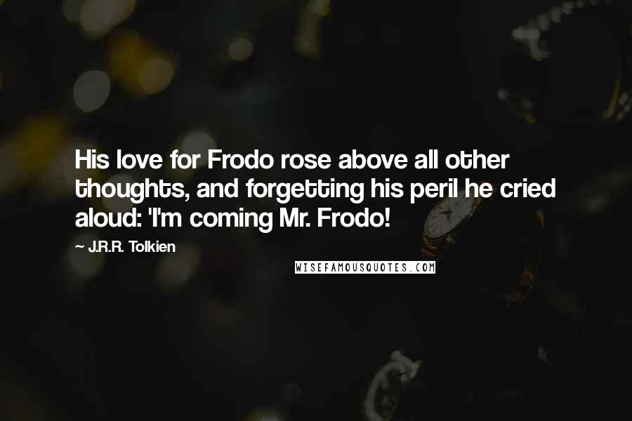 J.R.R. Tolkien Quotes: His love for Frodo rose above all other thoughts, and forgetting his peril he cried aloud: 'I'm coming Mr. Frodo!