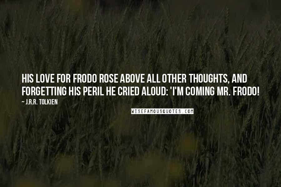 J.R.R. Tolkien Quotes: His love for Frodo rose above all other thoughts, and forgetting his peril he cried aloud: 'I'm coming Mr. Frodo!