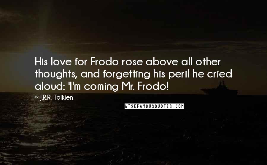 J.R.R. Tolkien Quotes: His love for Frodo rose above all other thoughts, and forgetting his peril he cried aloud: 'I'm coming Mr. Frodo!