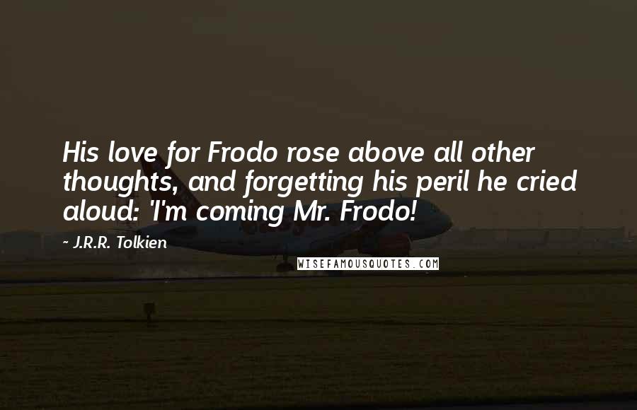 J.R.R. Tolkien Quotes: His love for Frodo rose above all other thoughts, and forgetting his peril he cried aloud: 'I'm coming Mr. Frodo!