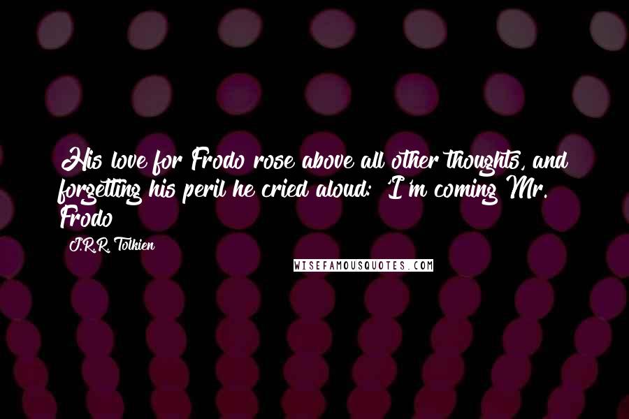 J.R.R. Tolkien Quotes: His love for Frodo rose above all other thoughts, and forgetting his peril he cried aloud: 'I'm coming Mr. Frodo!