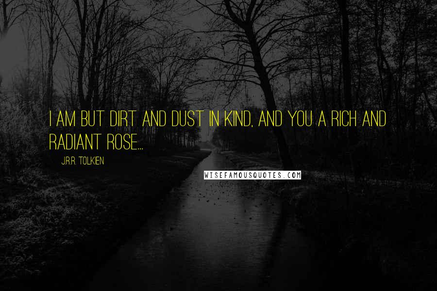 J.R.R. Tolkien Quotes: I am but dirt and dust in kind, and you a rich and radiant rose...