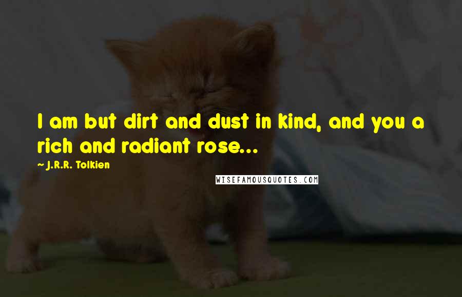 J.R.R. Tolkien Quotes: I am but dirt and dust in kind, and you a rich and radiant rose...