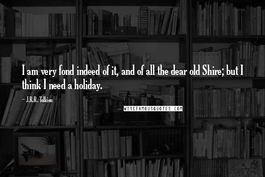 J.R.R. Tolkien Quotes: I am very fond indeed of it, and of all the dear old Shire; but I think I need a holiday.